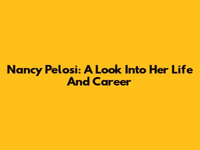 Nancy Pelosi: A Look Into Her Life And Career