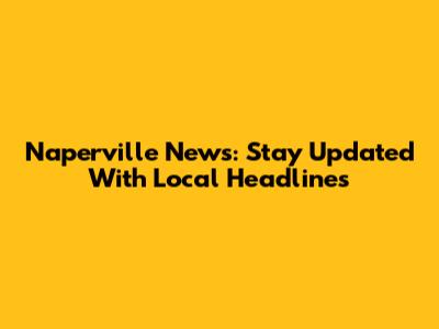 Naperville News: Stay Updated With Local Headlines