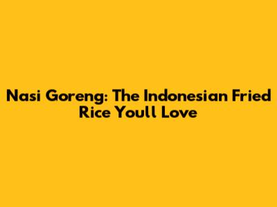 Nasi Goreng: The Indonesian Fried Rice You'll Love