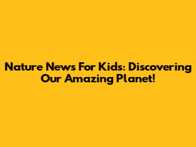 Nature News For Kids: Discovering Our Amazing Planet!