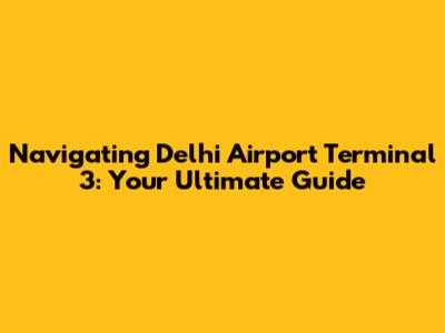 Navigating Delhi Airport Terminal 3: Your Ultimate Guide