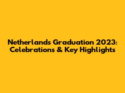 Netherlands Graduation 2023: Celebrations & Key Highlights