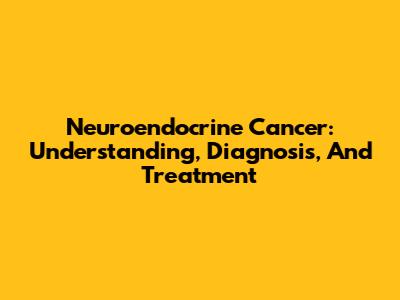 Neuroendocrine Cancer: Understanding, Diagnosis, And Treatment