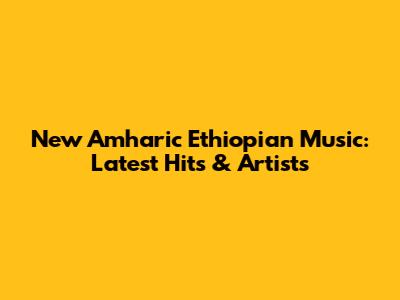 New Amharic Ethiopian Music: Latest Hits & Artists
