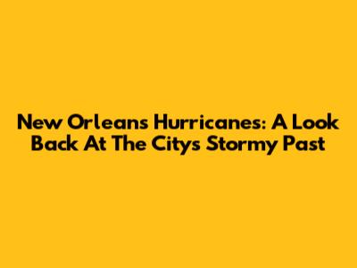 New Orleans Hurricanes: A Look Back At The City's Stormy Past