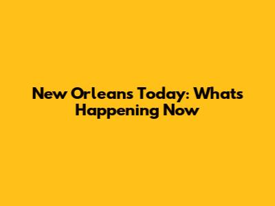 New Orleans Today: What's Happening Now