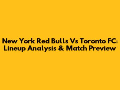 New York Red Bulls Vs Toronto FC: Lineup Analysis & Match Preview