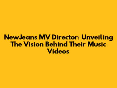 NewJeans MV Director: Unveiling The Vision Behind Their Music Videos