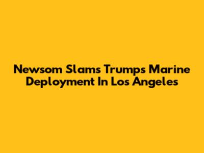 Newsom Slams Trump's Marine Deployment In Los Angeles
