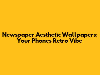 Newspaper Aesthetic Wallpapers: Your Phone's Retro Vibe