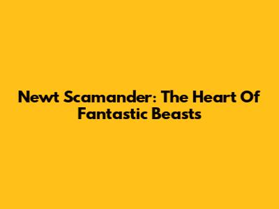 Newt Scamander: The Heart Of Fantastic Beasts