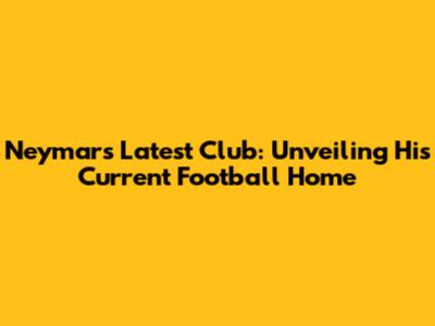 Neymar's Latest Club: Unveiling His Current Football Home