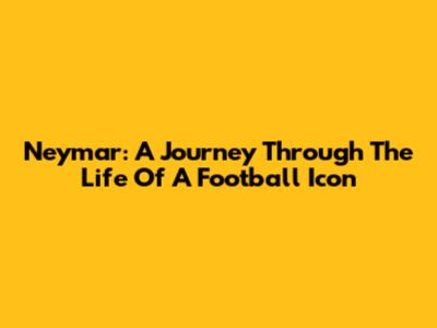 Neymar: A Journey Through The Life Of A Football Icon