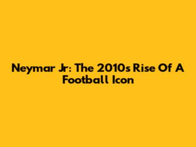 Neymar Jr: The 2010s Rise Of A Football Icon