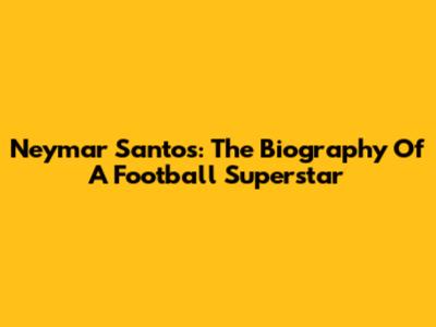Neymar Santos: The Biography Of A Football Superstar