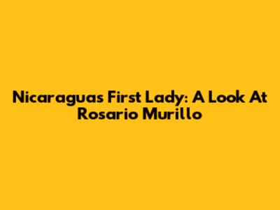 Nicaragua's First Lady: A Look At Rosario Murillo
