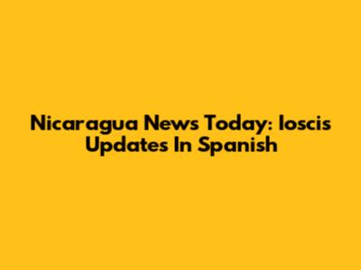 Nicaragua News Today: Ioscis Updates In Spanish