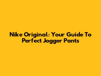 Nike Original: Your Guide To Perfect Jogger Pants