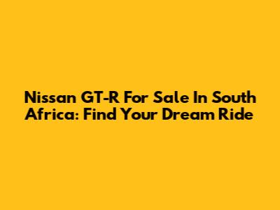 Nissan GT-R For Sale In South Africa: Find Your Dream Ride