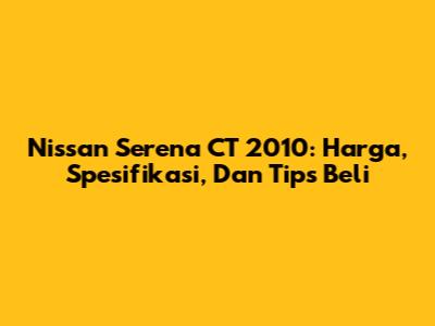 Nissan Serena CT 2010: Harga, Spesifikasi, Dan Tips Beli