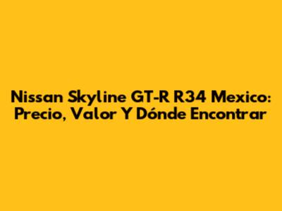 Nissan Skyline GT-R R34 Mexico: Precio, Valor Y Dónde Encontrar