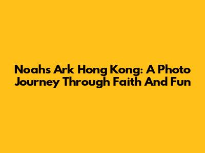Noah's Ark Hong Kong: A Photo Journey Through Faith And Fun