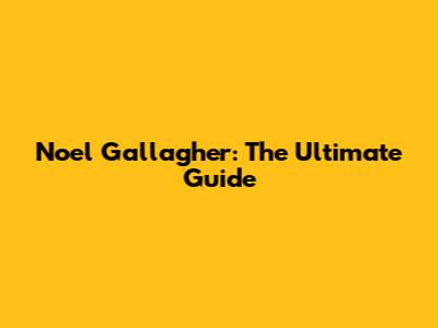 Noel Gallagher: The Ultimate Guide