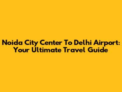 Noida City Center To Delhi Airport: Your Ultimate Travel Guide