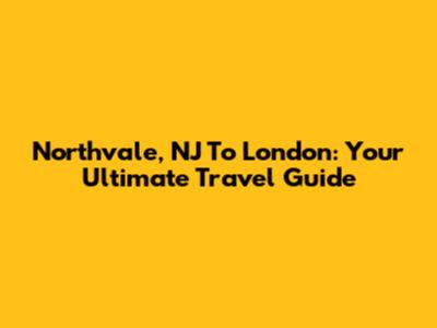 Northvale, NJ To London: Your Ultimate Travel Guide