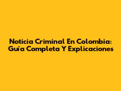 Noticia Criminal En Colombia: Guía Completa Y Explicaciones