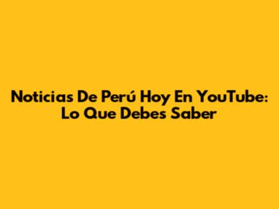 Noticias De Perú Hoy En YouTube: Lo Que Debes Saber