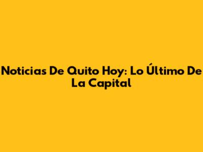 Noticias De Quito Hoy: Lo Último De La Capital