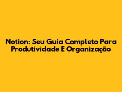 Notion: Seu Guia Completo Para Produtividade E Organização
