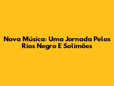 Nova Música: Uma Jornada Pelos Rios Negro E Solimões
