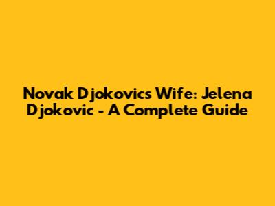 Novak Djokovic's Wife: Jelena Djokovic - A Complete Guide