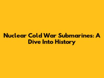 Nuclear Cold War Submarines: A Dive Into History