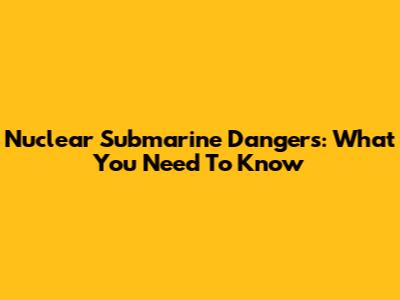 Nuclear Submarine Dangers: What You Need To Know