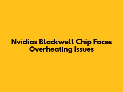 Nvidia's Blackwell Chip Faces Overheating Issues