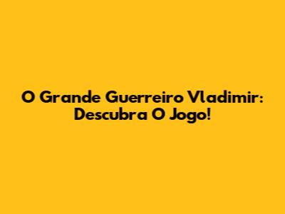 O Grande Guerreiro Vladimir: Descubra O Jogo!