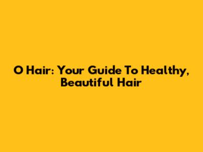 O Hair: Your Guide To Healthy, Beautiful Hair