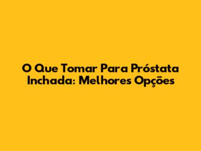 O Que Tomar Para Próstata Inchada: Melhores Opções