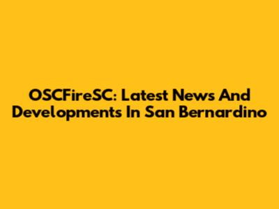 OSCFireSC: Latest News And Developments In San Bernardino