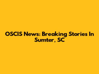 OSCIS News: Breaking Stories In Sumter, SC