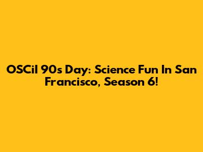 OSCiI 90s Day: Science Fun In San Francisco, Season 6!
