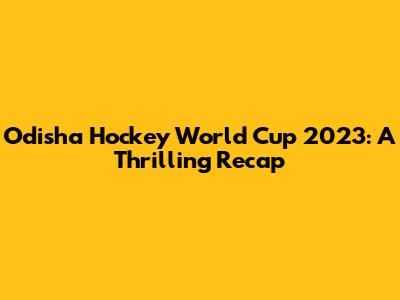 Odisha Hockey World Cup 2023: A Thrilling Recap