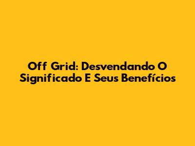 Off Grid: Desvendando O Significado E Seus Benefícios
