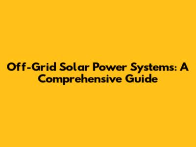 Off-Grid Solar Power Systems: A Comprehensive Guide