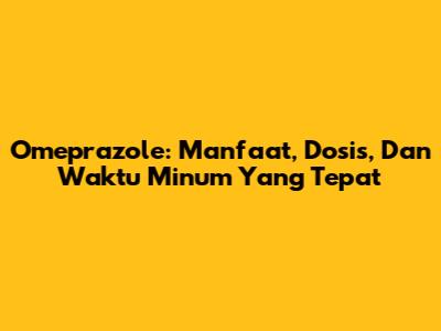 Omeprazole: Manfaat, Dosis, Dan Waktu Minum Yang Tepat