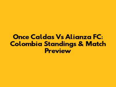 Once Caldas Vs Alianza FC: Colombia Standings & Match Preview