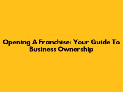 Opening A Franchise: Your Guide To Business Ownership